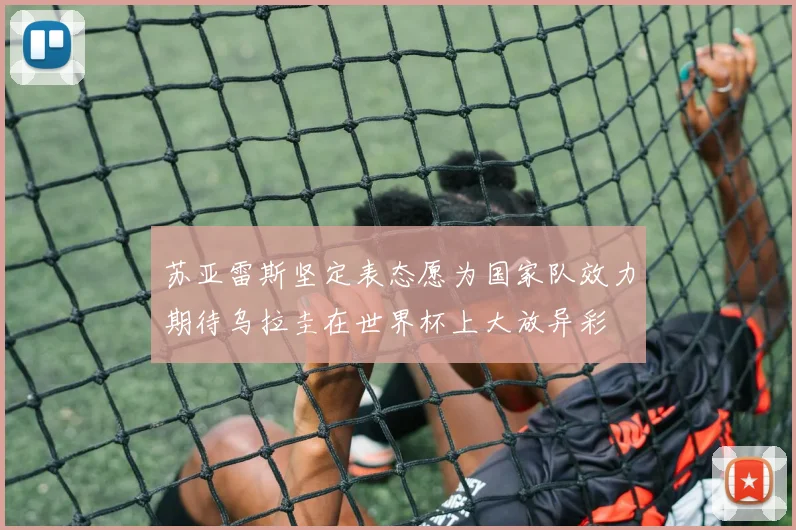 苏亚雷斯坚定表态愿为国家队效力期待乌拉圭在世界杯上大放异彩