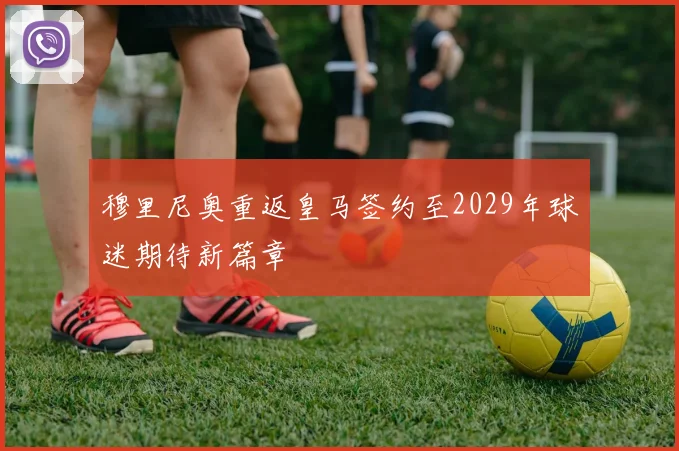 穆里尼奥重返皇马签约至2029年球迷期待新篇章