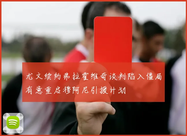 尤文续约弗拉霍维奇谈判陷入僵局有意重启穆阿尼引援计划