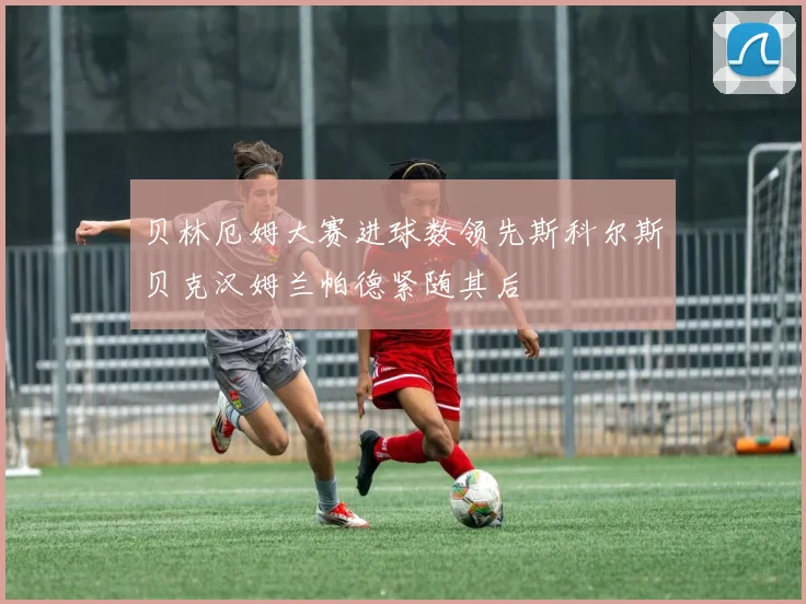 贝林厄姆大赛进球数领先斯科尔斯贝克汉姆兰帕德紧随其后