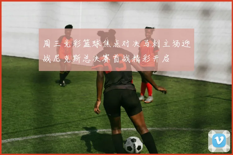 周三竞彩篮球焦点对决马刺主场迎战尼克斯总决赛首战精彩开启