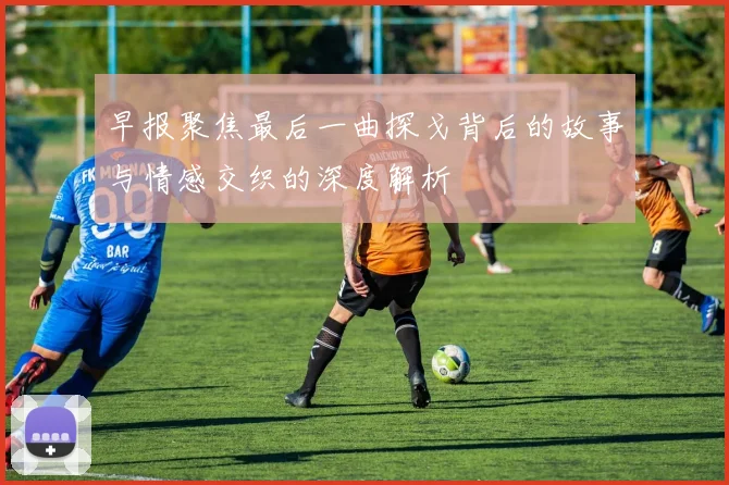 早报聚焦最后一曲探戈背后的故事与情感交织的深度解析