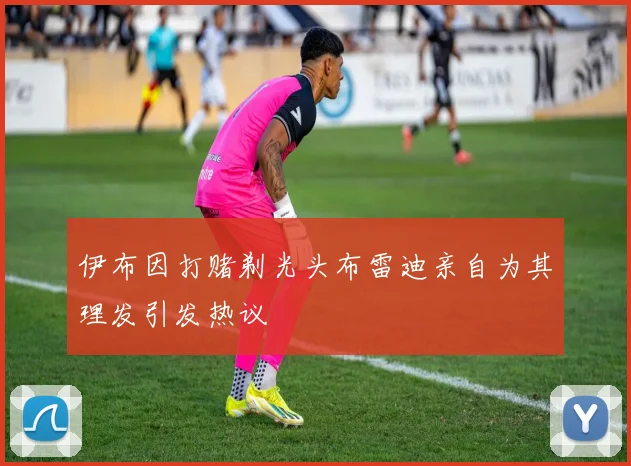 伊布因打赌剃光头布雷迪亲自为其理发引发热议