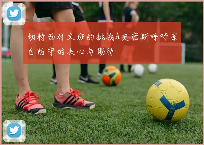 切特面对文班的挑战A史密斯呼吁亲自防守的决心与期待