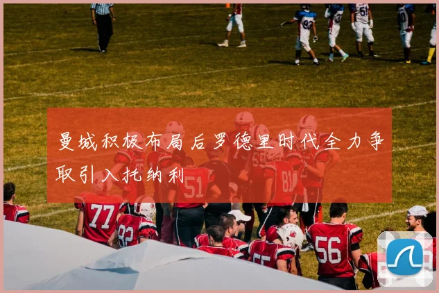 曼城积极布局后罗德里时代全力争取引入托纳利