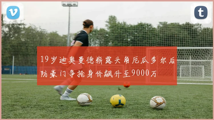 19岁迪奥曼德崭露头角厄瓜多尔后防豪门争抢身价飙升至9000万