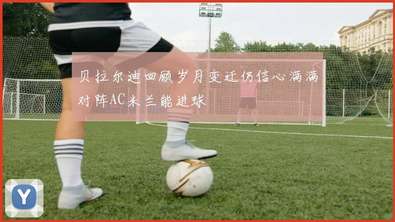 贝拉尔迪回顾岁月变迁仍信心满满对阵AC米兰能进球
