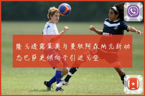 隆戈透露莱奥与曼联阿森纳无新动态巴萨更倾向于引进戈登